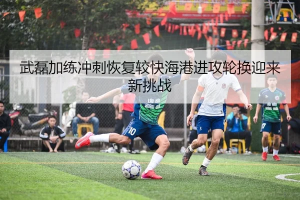 武磊加练冲刺恢复较快海港进攻轮换迎来新挑战